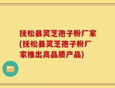 抚松县灵芝孢子粉厂家(抚松县灵芝孢子粉厂家推出高品质产品)