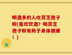 喝酒多的人吃灵芝孢子粉(喜欢饮酒？喝灵芝孢子粉有助于身体健康！)