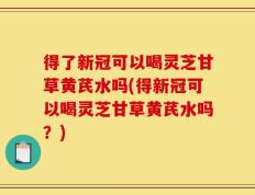 得了新冠可以喝灵芝甘草黄芪水吗(得新冠可以喝灵芝甘草黄芪水吗？)