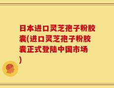 日本进口灵芝孢子粉胶囊(进口灵芝孢子粉胶囊正式登陆中国市场 )