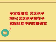 子宫腺肌症 灵芝孢子粉吗(灵芝孢子粉在子宫腺肌症中的应用研究)