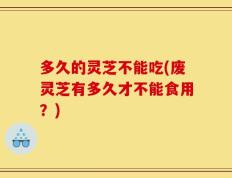 多久的灵芝不能吃(废灵芝有多久才不能食用？)