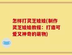 怎样打灵芝娃娃(制作灵芝娃娃教程：打造可爱又神奇的萌物)