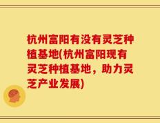 杭州富阳有没有灵芝种植基地(杭州富阳现有灵芝种植基地，助力灵芝产业发展)