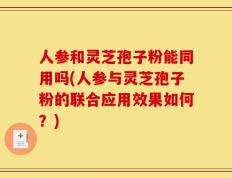 人参和灵芝孢子粉能同用吗(人参与灵芝孢子粉的联合应用效果如何？)