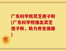 广东科学院灵芝孢子粉(广东科学院推出灵芝孢子粉，助力养生保健)