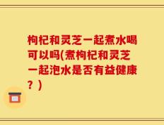枸杞和灵芝一起煮水喝可以吗(煮枸杞和灵芝一起泡水是否有益健康？)