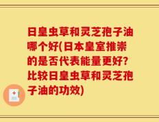 日皇虫草和灵芝孢子油哪个好(日本皇室推崇的是否代表能量更好？比较日皇虫草和灵芝孢子油的功效)