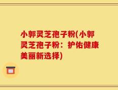 小郭灵芝孢子粉(小郭灵芝孢子粉：护佑健康美丽新选择)