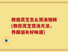教我灵芝怎么煲汤视频(教你灵芝煲汤方法，养颜滋补好味道)