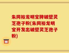 朱同裕龙明宝牌破壁灵芝孢子粉(朱同裕龙明宝开发出破壁灵芝孢子粉)