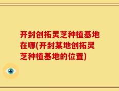 开封创拓灵芝种植基地在哪(开封某地创拓灵芝种植基地的位置)
