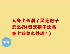 人身上长满了灵芝孢子怎么办(灵芝孢子长满身上该怎么处理？)