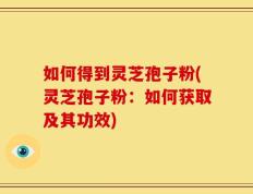 如何得到灵芝孢子粉(灵芝孢子粉：如何获取及其功效)