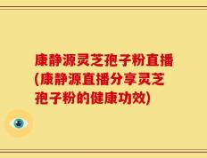 康静源灵芝孢子粉直播(康静源直播分享灵芝孢子粉的健康功效)