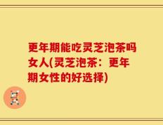 更年期能吃灵芝泡茶吗女人(灵芝泡茶：更年期女性的好选择)
