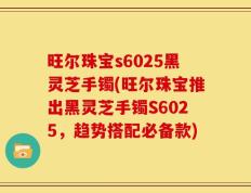旺尔珠宝s6025黑灵芝手镯(旺尔珠宝推出黑灵芝手镯S6025，趋势搭配必备款)