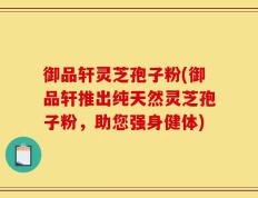 御品轩灵芝孢子粉(御品轩推出纯天然灵芝孢子粉，助您强身健体)