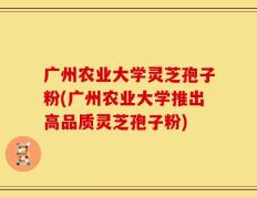 广州农业大学灵芝孢子粉(广州农业大学推出高品质灵芝孢子粉)