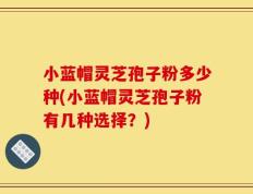 小蓝帽灵芝孢子粉多少种(小蓝帽灵芝孢子粉有几种选择？)