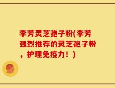 李芳灵芝孢子粉(李芳强烈推荐的灵芝孢子粉，护理免疫力！)