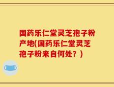 国药乐仁堂灵芝孢子粉产地(国药乐仁堂灵芝孢子粉来自何处？)