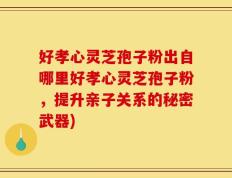 好孝心灵芝孢子粉出自哪里好孝心灵芝孢子粉，提升亲子关系的秘密武器)
