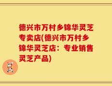 德兴市万村乡锦华灵芝专卖店(德兴市万村乡锦华灵芝店：专业销售灵芝产品)