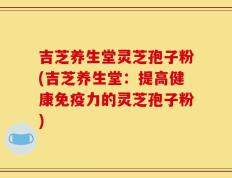 吉芝养生堂灵芝孢子粉(吉芝养生堂：提高健康免疫力的灵芝孢子粉)