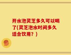 开水泡灵芝多久可以喝了(灵芝泡水时间多久适合饮用？)