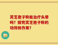 灵芝孢子粉能治疗头晕吗？探究灵芝孢子粉的功效和作用？
