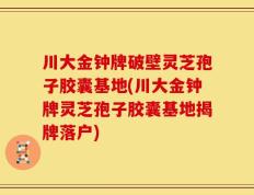 川大金钟牌破壁灵芝孢子胶囊基地(川大金钟牌灵芝孢子胶囊基地揭牌落户)