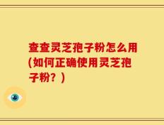 查查灵芝孢子粉怎么用(如何正确使用灵芝孢子粉？)