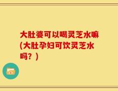 大肚婆可以喝灵芝水嘛(大肚孕妇可饮灵芝水吗？)