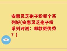安惠灵芝孢子粉哪个系列好(安惠灵芝孢子粉系列评测：哪款更优秀？)