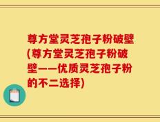 尊方堂灵芝孢子粉破壁(尊方堂灵芝孢子粉破壁——优质灵芝孢子粉的不二选择)