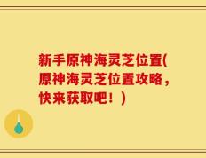 新手原神海灵芝位置(原神海灵芝位置攻略，快来获取吧！)