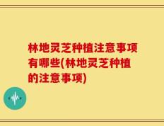 林地灵芝种植注意事项有哪些(林地灵芝种植的注意事项)