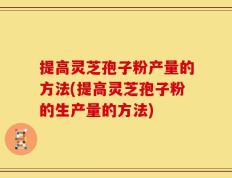 提高灵芝孢子粉产量的方法(提高灵芝孢子粉的生产量的方法)
