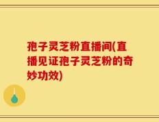 孢子灵芝粉直播间(直播见证孢子灵芝粉的奇妙功效)