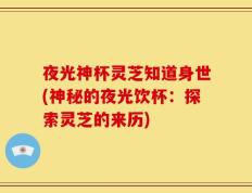 夜光神杯灵芝知道身世(神秘的夜光饮杯：探索灵芝的来历)