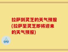 拉萨到灵芝的天气预报(拉萨至灵芝即将迎来的天气预报)