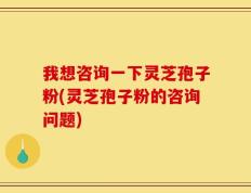 我想咨询一下灵芝孢子粉(灵芝孢子粉的咨询问题)