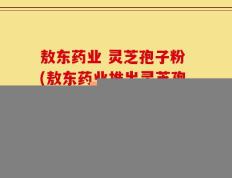 敖东药业 灵芝孢子粉(敖东药业推出灵芝孢子粉，助您提高免疫力)