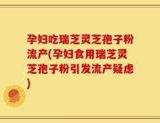 孕妇吃瑞芝灵芝孢子粉流产(孕妇食用瑞芝灵芝孢子粉引发流产疑虑)