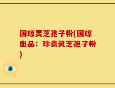 国琼灵芝孢子粉(国琼出品：珍贵灵芝孢子粉)