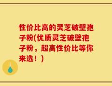 性价比高的灵芝破壁孢子粉(优质灵芝破壁孢子粉，超高性价比等你来选！)