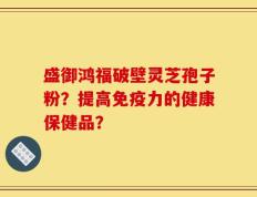 盛御鸿福破壁灵芝孢子粉？提高免疫力的健康保健品？