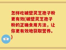 怎样吃破壁灵芝孢子粉更有效(破壁灵芝孢子粉的正确食用方法，让你更有效地获取营养。)