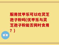 服用优甲乐可以吃灵芝孢子粉吗(优甲乐与灵芝孢子粉能否同时食用？)